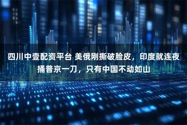 四川中壹配资平台 美俄刚撕破脸皮，印度就连夜捅普京一刀，只有中国不动如山