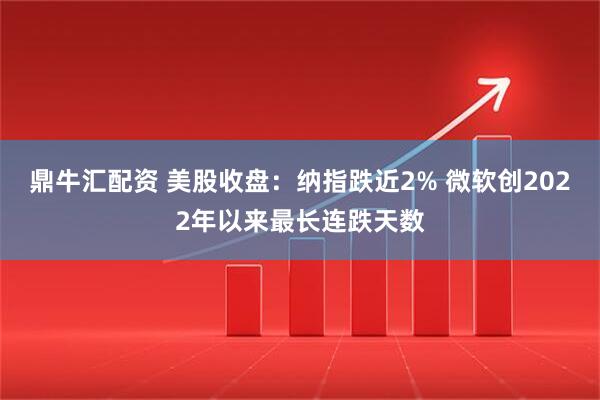 鼎牛汇配资 美股收盘：纳指跌近2% 微软创2022年以来最长连跌天数