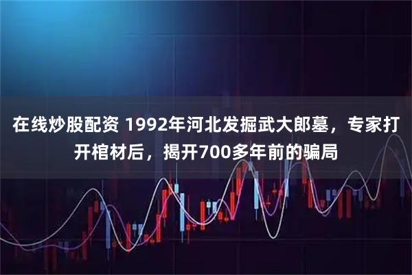 在线炒股配资 1992年河北发掘武大郎墓，专家打开棺材后，揭开700多年前的骗局
