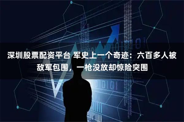 深圳股票配资平台 军史上一个奇迹:六百多人被敌军包围,一枪没放却惊险突围