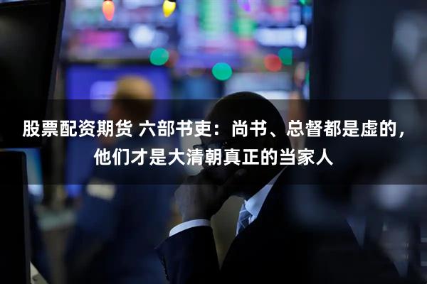股票配资期货 六部书吏：尚书、总督都是虚的，他们才是大清朝真正的当家人