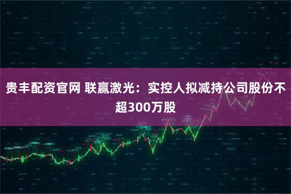 贵丰配资官网 联赢激光：实控人拟减持公司股份不超300万股