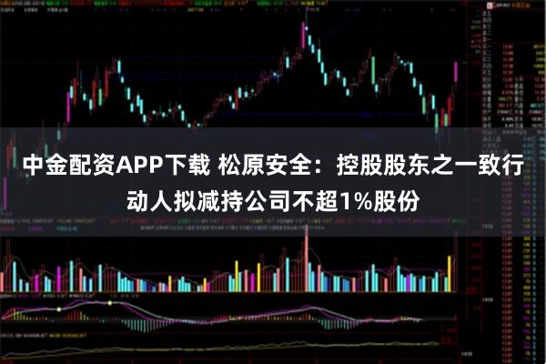 中金配资APP下载 松原安全：控股股东之一致行动人拟减持公司不超1%股份