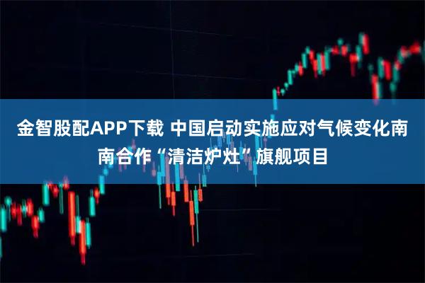 金智股配APP下载 中国启动实施应对气候变化南南合作“清洁炉灶”旗舰项目