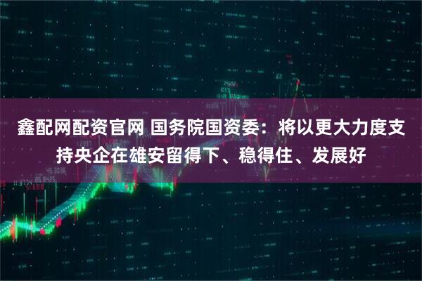 鑫配网配资官网 国务院国资委：将以更大力度支持央企在雄安留得下、稳得住、发展好