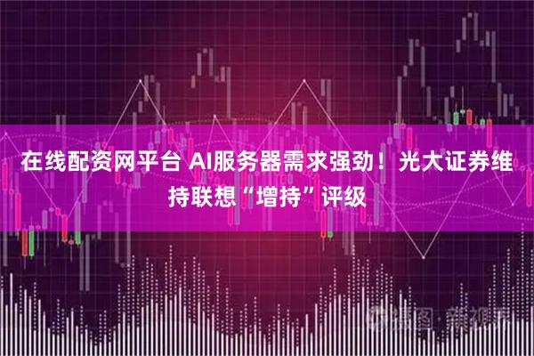 在线配资网平台 AI服务器需求强劲！光大证券维持联想“增持”评级