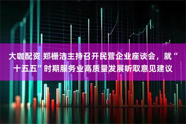 大咖配资 郑栅洁主持召开民营企业座谈会，就“十五五”时期服务业高质量发展听取意见建议