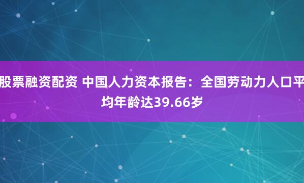 股票融资配资 中国人力资本报告：全国劳动力人口平均年龄达39.66岁