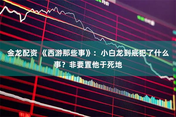 金龙配资 《西游那些事》：小白龙到底犯了什么事？非要置他于死地