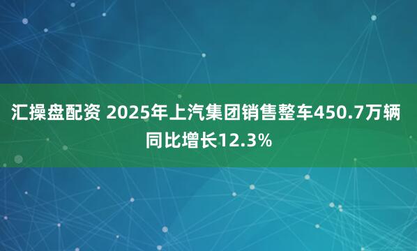 汇操盘配资 2025年上汽集团销售整车450.7万辆 同比增长12.3%