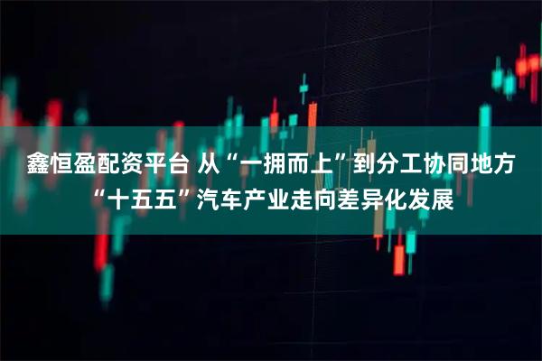 鑫恒盈配资平台 从“一拥而上”到分工协同地方“十五五”汽车产业走向差异化发展