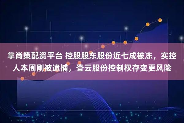 掌尚策配资平台 控股股东股份近七成被冻，实控人本周刚被逮捕，登云股份控制权存变更风险