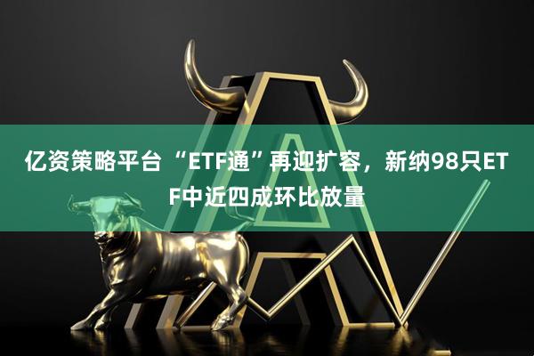 亿资策略平台 “ETF通”再迎扩容，新纳98只ETF中近四成环比放量
