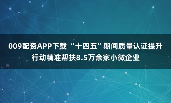 009配资APP下载 “十四五”期间质量认证提升行动精准帮扶8.5万余家小微企业