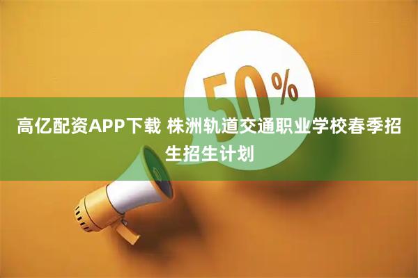 高亿配资APP下载 株洲轨道交通职业学校春季招生招生计划