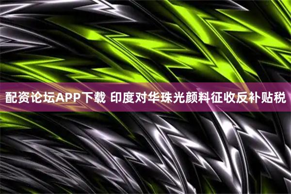 配资论坛APP下载 印度对华珠光颜料征收反补贴税