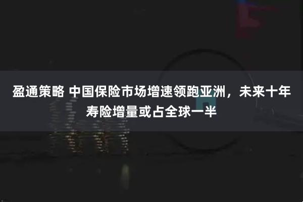 盈通策略 中国保险市场增速领跑亚洲，未来十年寿险增量或占全球一半