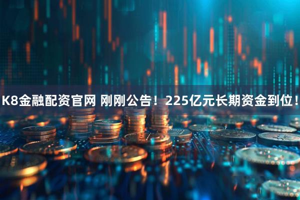 K8金融配资官网 刚刚公告！225亿元长期资金到位！