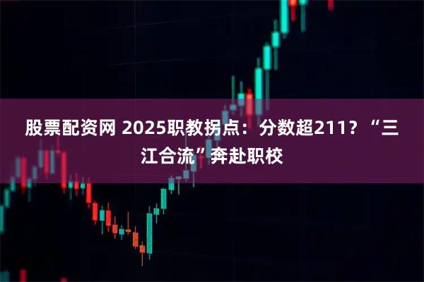 股票配资网 2025职教拐点：分数超211？“三江合流”奔赴职校