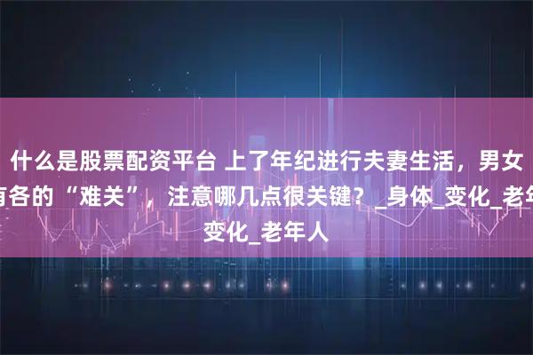 什么是股票配资平台 上了年纪进行夫妻生活，男女各有各的 “难关”，注意哪几点很关键？_身体_变化_老年人