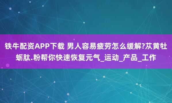 铁牛配资APP下载 男人容易疲劳怎么缓解?苁黄牡蛎肽.粉帮你快速恢复元气_运动_产品_工作