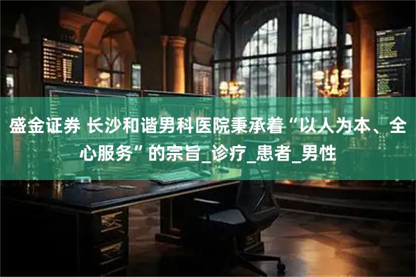盛金证券 长沙和谐男科医院秉承着“以人为本、全心服务”的宗旨_诊疗_患者_男性