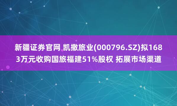 新疆证券官网 凯撒旅业(000796.SZ)拟1683万元收购国旅福建51%股权 拓展市场渠道
