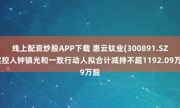 线上配资炒股APP下载 惠云钛业(300891.SZ)实控人钟镇光和一致行动人拟合计减持不超1192.09万股
