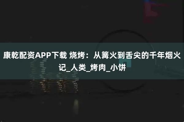 康乾配资APP下载 烧烤：从篝火到舌尖的千年烟火记_人类_烤肉_小饼