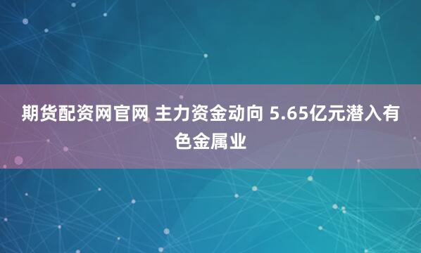 期货配资网官网 主力资金动向 5.65亿元潜入有色金属业