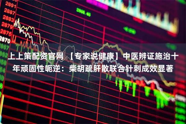 上上策配资官网 【专家说健康】中医辨证施治十年顽固性呃逆：柴胡疏肝散联合针刺成效显著